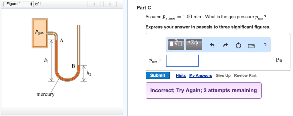 Figure 1
of 1
Pgas
A
U
h₁
B
mercury
Part C
Assume Patmos = 1.00 atm. What is the gas pressure Pgas?
Express your answer in pascals to three significant figures.
Ο ΑΣΦ
Pgas
h₂
Submit
Hints My Answers Give Up Review Part
Incorrect; Try Again; 2 attempts remaining
?
Pa