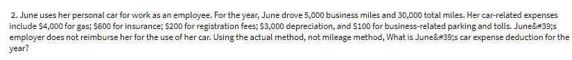 2. June uses her personal car for work as an employee. For the year, June drove 5,000 business miles and 30,000 total miles. Her car-related expenses
include $4,000 for gas; $600 for insurance; $200 for registration fees; $3,000 depreciation, and $100 for business-related parking and tolls. June&#39;s
employer does not reimburse her for the use of her car. Using the actual method, not mileage method, What is June&#39;s car expense deduction for the
year?
