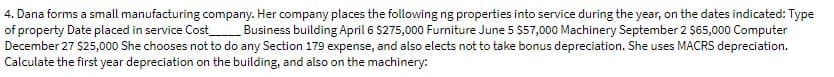 4. Dana forms a small manufacturing company. Her company places the following ng properties into service during the year, on the dates indicated: Type
of property Date placed in service Cost Business building April 6 $275,000 Furniture June 5 $57,000 Machinery September 2 $65,000 Computer
December 27 $25,000 She chooses not to
o any Section 179 expense, and also elects not to take bonus depreciation. She uses MACRS depreciation.
Calculate the first year depreciation on the building, and also on the machinery:
