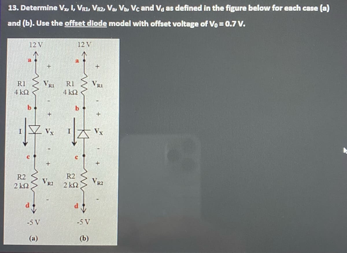 13. Determine Vx I, VR1, VR2 Va, Vo, Vc and Va as defined in the figure below for each case (a)
and (b). Use the offset diode model with offset voltage of Vo = 0.7 V.
12 V
12 V
R1
VRI
RI
4 kQ
4 k2
R2
VR2
R2
VR2
2 ΚΩ
2 k2
-5 V
-5 V
(a)
(b)
