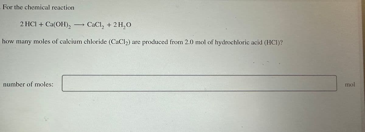 For the chemical reaction
2 HCl + Ca(OH)2 → CaCl₂ + 2 H₂O
how many moles of calcium chloride (CaCl₂) are produced from 2.0 mol of hydrochloric acid (HCI)?
number of moles:
mol