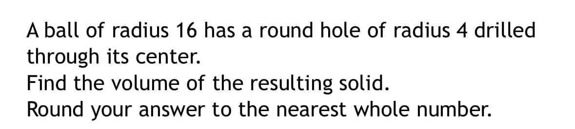 A ball of radius 16 has a round hole of radius 4 drilled
through its center.
Find the volume of the resulting solid.
Round your answer to the nearest whole number.