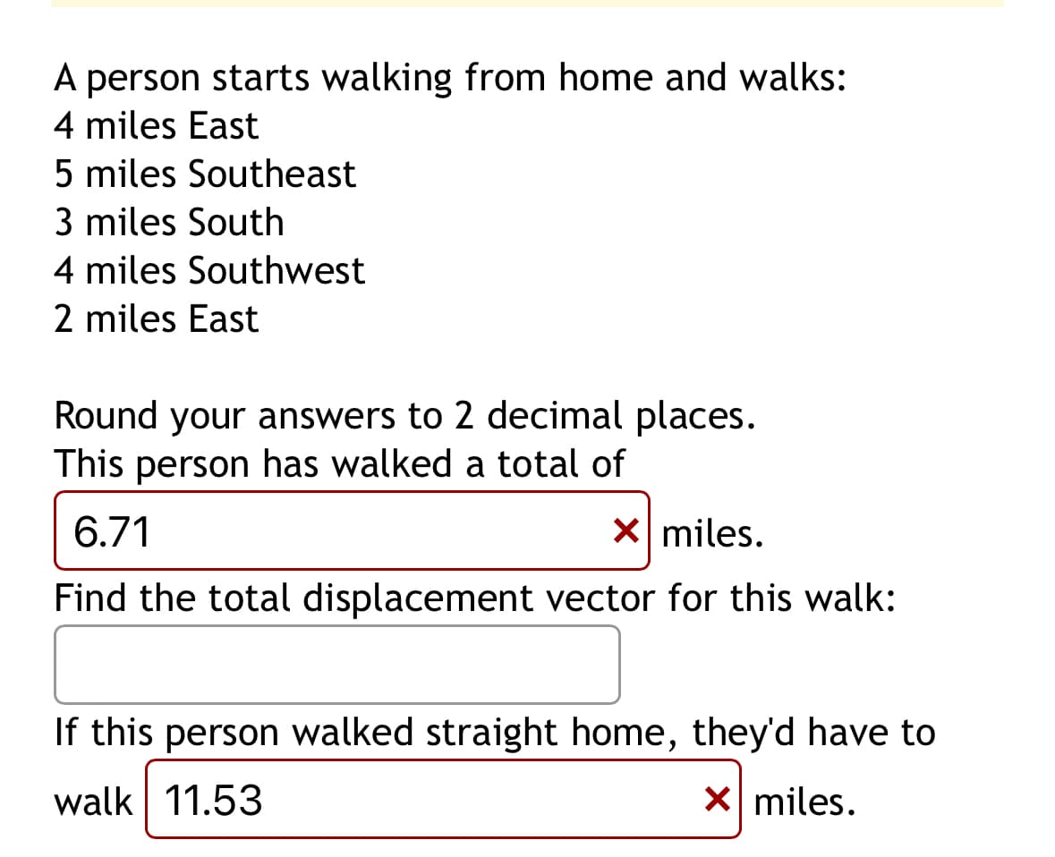 A person starts walking from home and walks:
4 miles East
5 miles Southeast
3 miles South
4 miles Southwest
2 miles East
Round your answers to 2 decimal places.
This person has walked a total of
6.71
x miles.
Find the total displacement vector for this walk:
If this person walked straight home, they'd have to
walk 11.53
x miles.