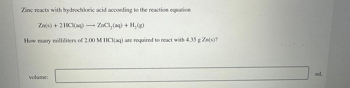 Zinc reacts with hydrochloric acid according to the reaction equation
Zn(s) + 2 HCl(aq) - ZnCl₂(aq) + H₂(g)
How many milliliters of 2.00 M HCl(aq) are required to react with 4.35 g Zn(s)?
volume:
mL