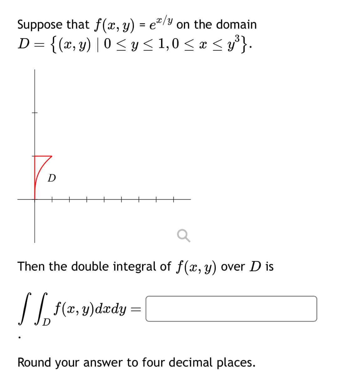 Suppose that f(x, y) = ex/y on the domain
D = {(x, y) | 0 ≤ y ≤ 1,0≤ x ≤ y³}.
Then the double integral of f(x, y) over D is
| | f(x, y)dxdy =
D
Round your answer to four decimal places.