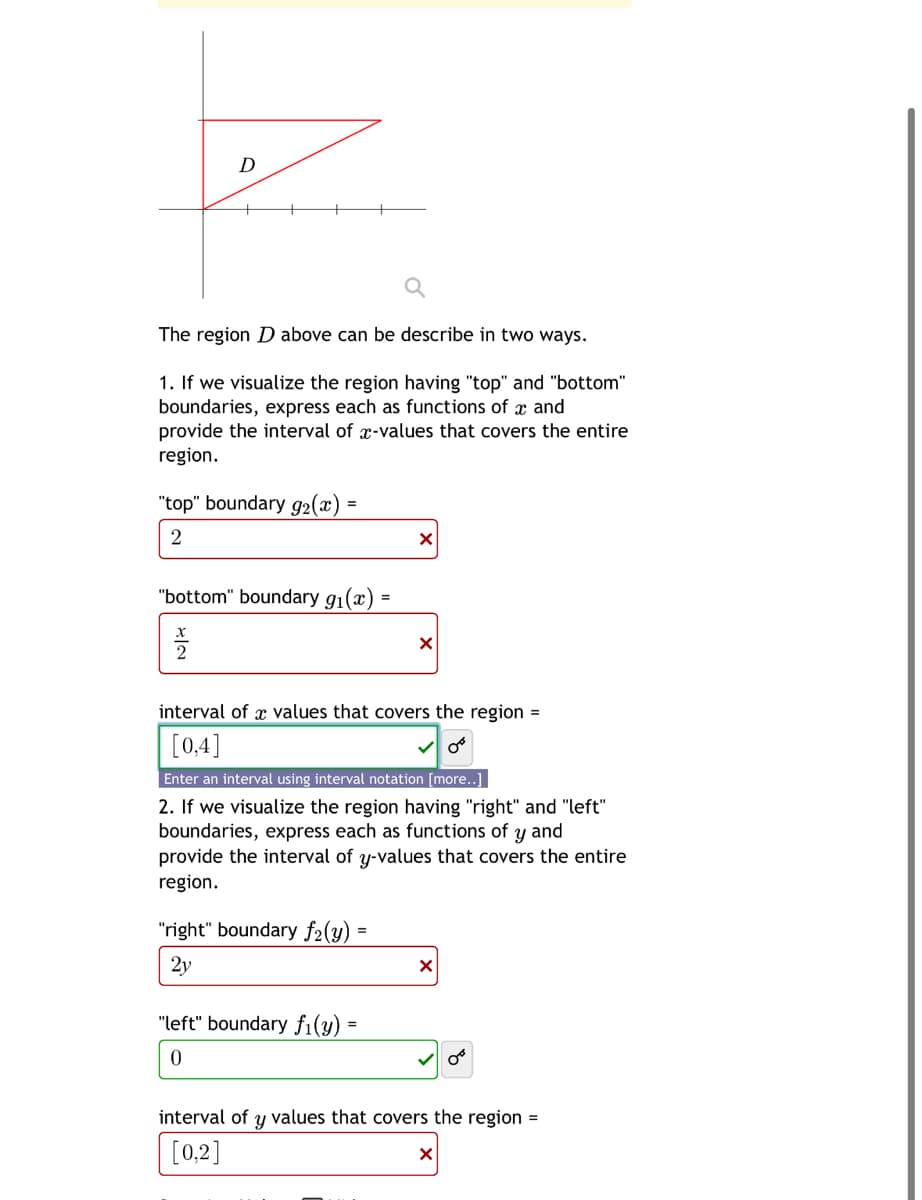 D
The region D above can be describe in two ways.
1. If we visualize the region having "top" and "bottom"
boundaries, express each as functions of x and
provide the interval of x-values that covers the entire
region.
"top" boundary 92(x)=
2
"bottom" boundary 91(x) =
즐
2
☑
interval of x values that covers the region =
[0,4]
Enter an interval using interval notation [more..]
2. If we visualize the region having "right" and "left"
boundaries, express each as functions of y and
provide the interval of y-values that covers the entire
region.
=
"right" boundary f₂(y)"
2y
"left" boundary fi(y)"
0
×
interval of y values that covers the region =
[0,2]
☑