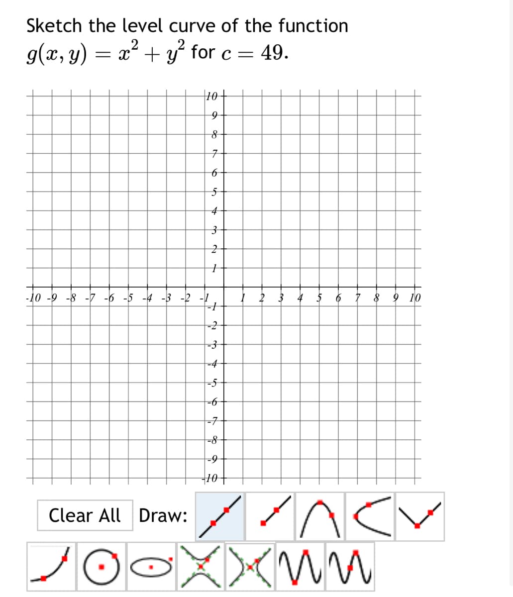 Sketch the level curve of the function
g(x, y) = x² + y² for c = 49.
कर
10+
9
8
7
6
5
Clear All Draw:
2
+
-10 -9 -8 -7 -6 -5 -4 -3 -2 -1
--+
-2
-3
-4
-5
-6
-7
-8
-9-
- 10 +
7
2
5 6 7
8 9
10
л су
Xxnn