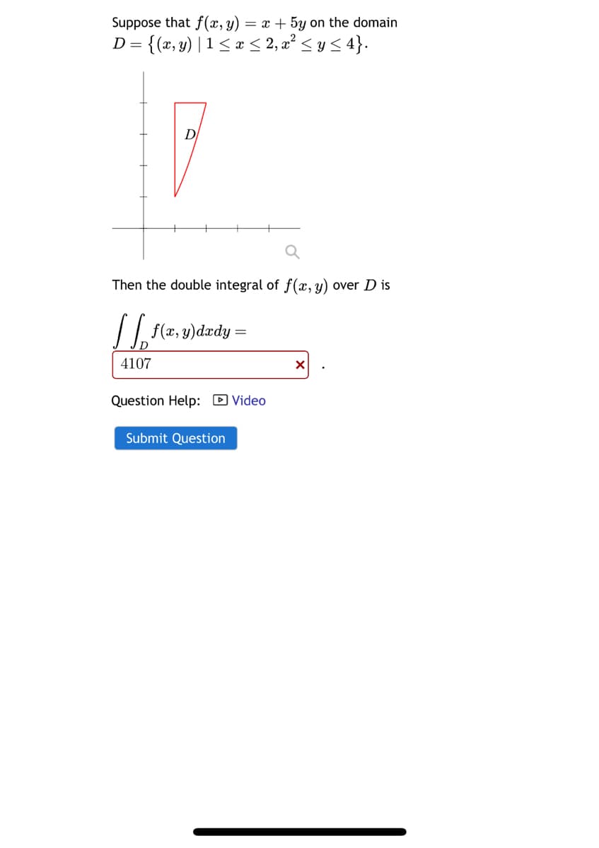 Suppose that f(x, y) = x+5y on the domain
D = {(x, y) | 1 ≤ x ≤ 2, x² ≤ y ≤ 4}.
D
Then the double integral of f(x, y) over D is
|| | f(x, y)dxdy =
4107
Question Help: ☑Video
Submit Question
×