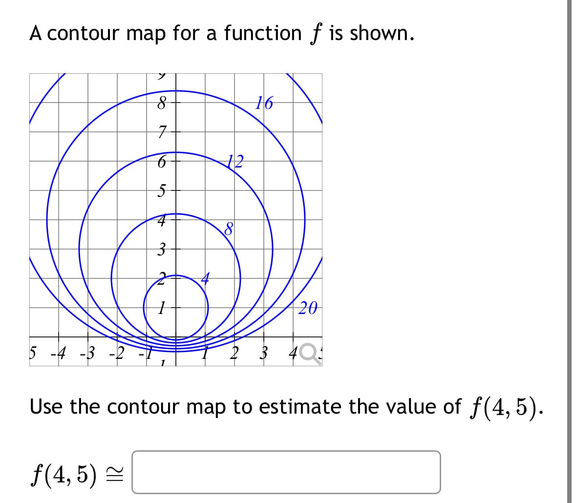 A contour map for a function f is shown.
5 -4 -3
9
8
7
6
5
++
3
12
16
20
2 3 4
Use the contour map to estimate the value of ƒ(4, 5).
ƒ(4,5) ≈