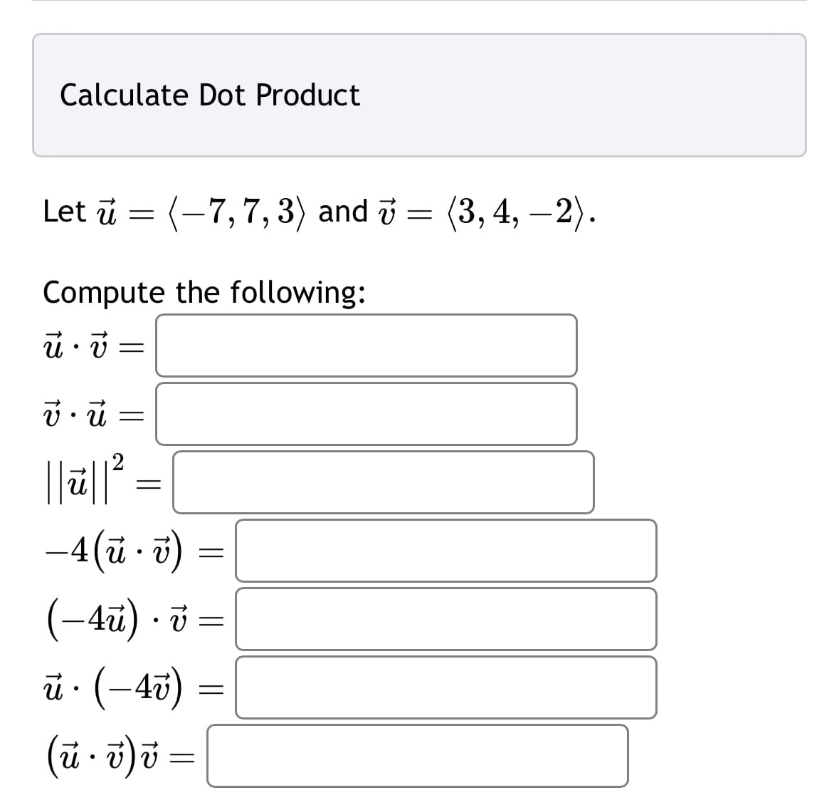 Calculate Dot Product
Let u = (-7,7, 3) and 7 = (3, 4, −2).
Compute the following:
ū• v
vū
=
=
2
ū|| ²
-4 (u.v)
(-4u). v =
ū· (–4v)
(u.v) v =
=
=
=