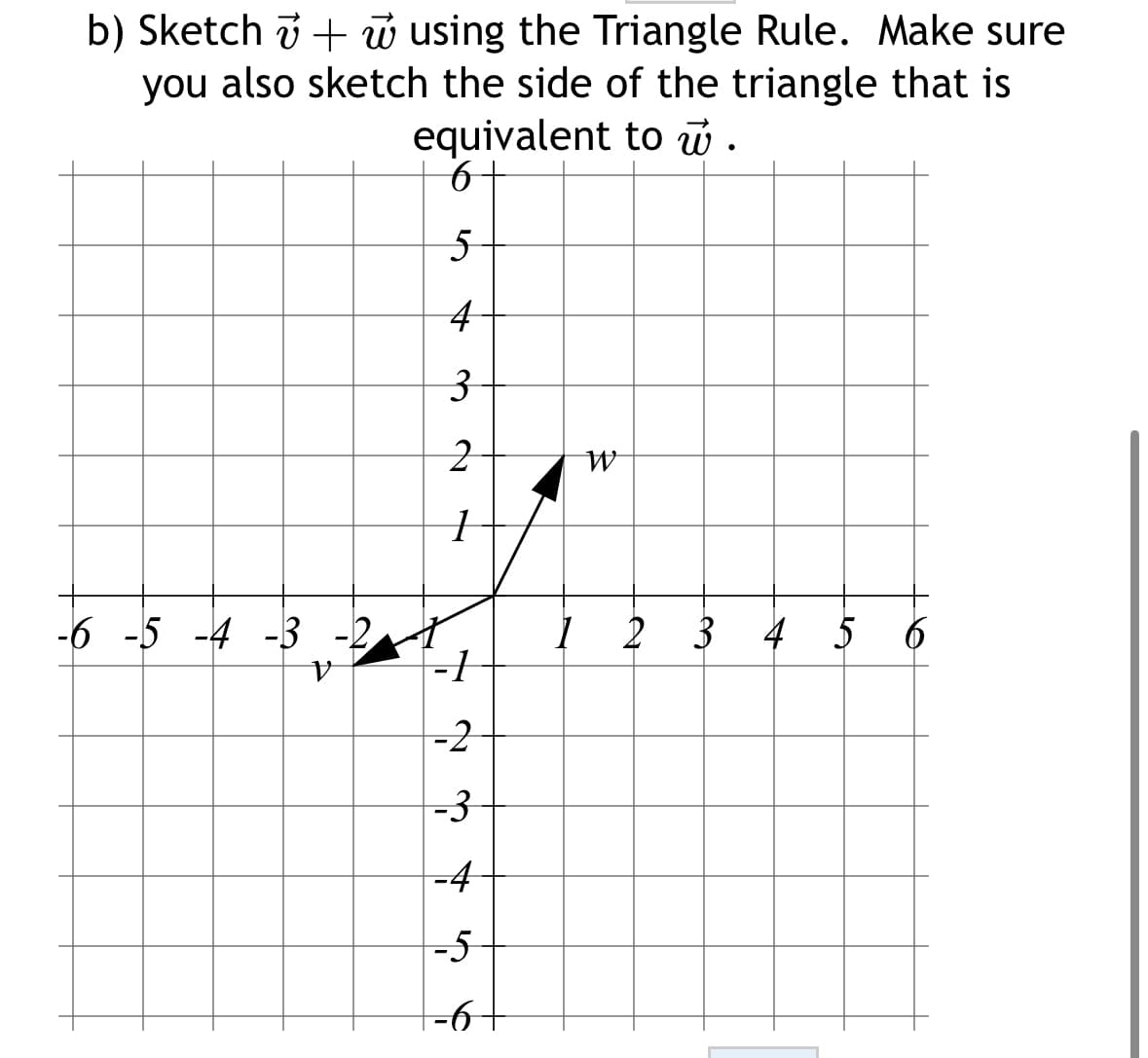 b) Sketch + w using the Triangle Rule. Make sure
you also sketch the side of the triangle that is
equivalent to w.
6-
5
4
3
2
1
-6 -5 -4 -3
V
~
-2
-3
-4
-5
−6+
-6-
1
W
2 3 4 5