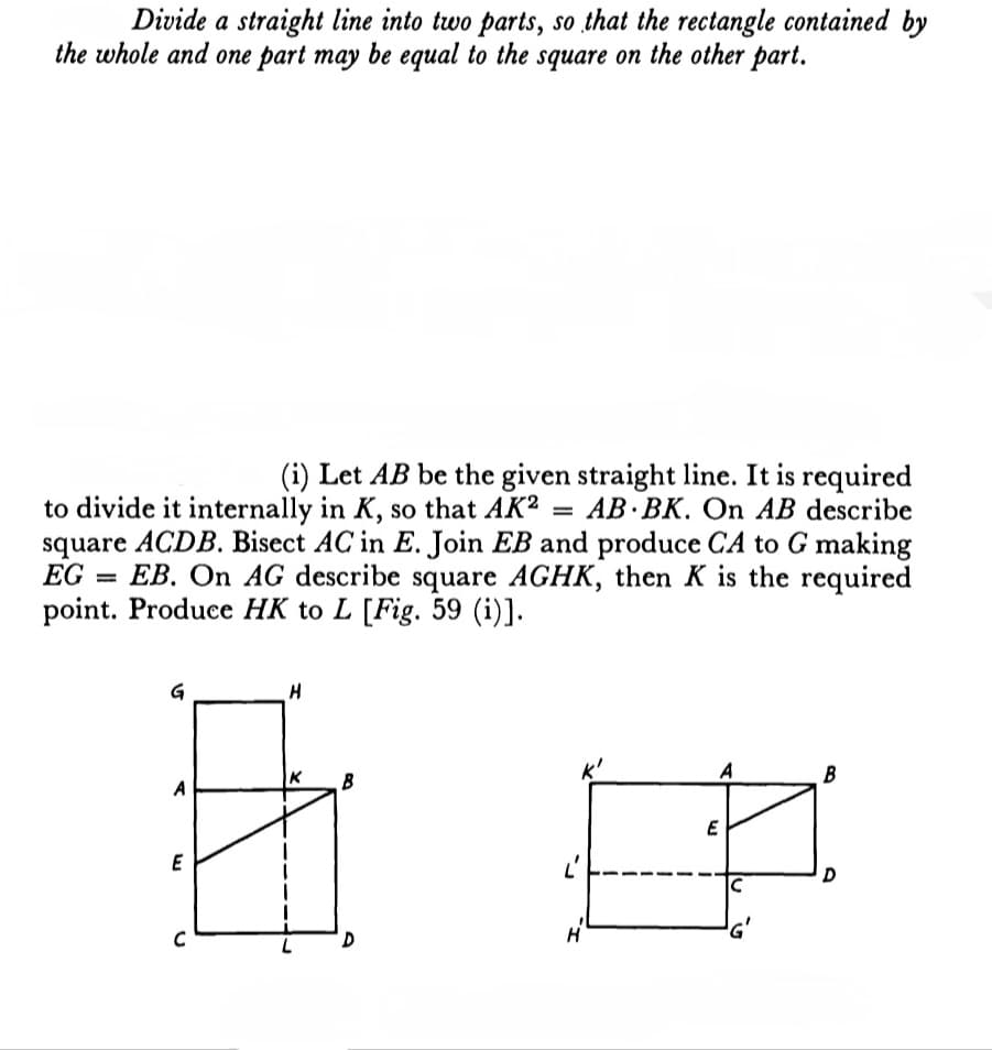 Divide a straight line into two parts, so that the rectangle contained by
the whole and one part may be equal to the square on the other part.
(i) Let AB be the given straight line. It is required
to divide it internally in K, so that AK2 = AB BK. On AB describe
square ACDB. Bisect AC in E. Join EB and produce CA to G making
EG EB. On AG describe square AGHK, then K is the required
point. Produce HK to L [Fig. 59 (i)].
G
H
A
B
K
A
E
B
D
E
C
D