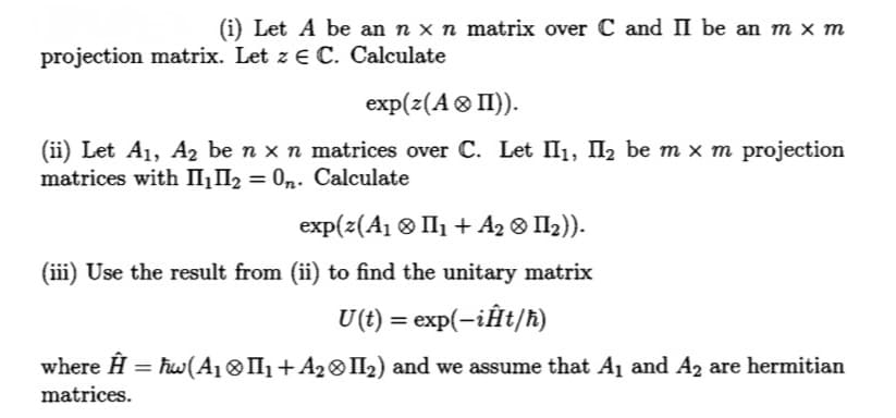 (i) Let A be an n × n matrix over C and II be an m × m
projection matrix. Let z E C. Calculate
exp(z(A > II)).
(ii) Let A₁, A₂ be n × n matrices over C. Let II₁, II₂ be m x m projection
matrices with II₁II₂ = On. Calculate
exp(z(A₁II₁ + A₂ > II₂)).
(iii) Use the result from (ii) to find the unitary matrix
U(t) = exp(-iĤt/ħ)
where Ĥ = ħw(A₁ ⓇII₁ + A₂ ❀ II₂) and we assume that A₁ and A₂ are hermitian
matrices.