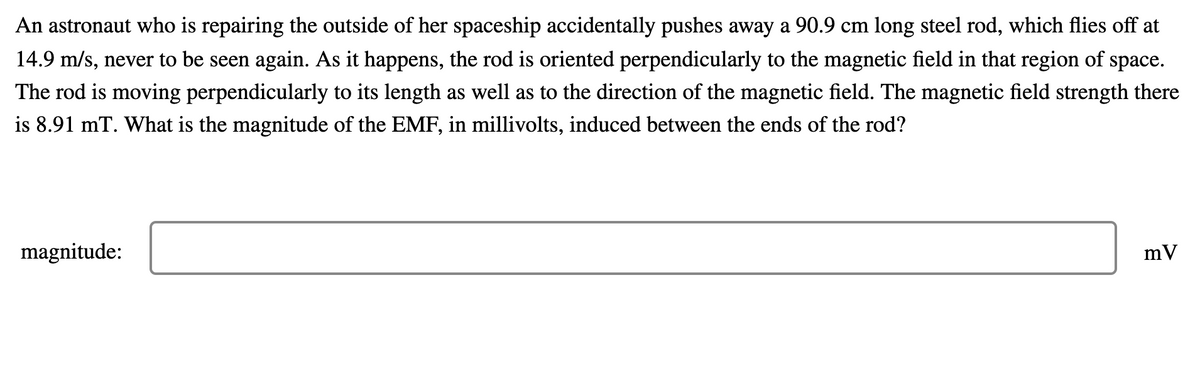 An astronaut who is repairing the outside of her spaceship accidentally pushes away a 90.9 cm long steel rod, which flies off at
14.9 m/s, never to be seen again. As it happens, the rod is oriented perpendicularly to the magnetic field in that region of space.
The rod is moving perpendicularly to its length as well as to the direction of the magnetic field. The magnetic field strength there
is 8.91 mT. What is the magnitude of the EMF, in millivolts, induced between the ends of the rod?
magnitude:
mV
