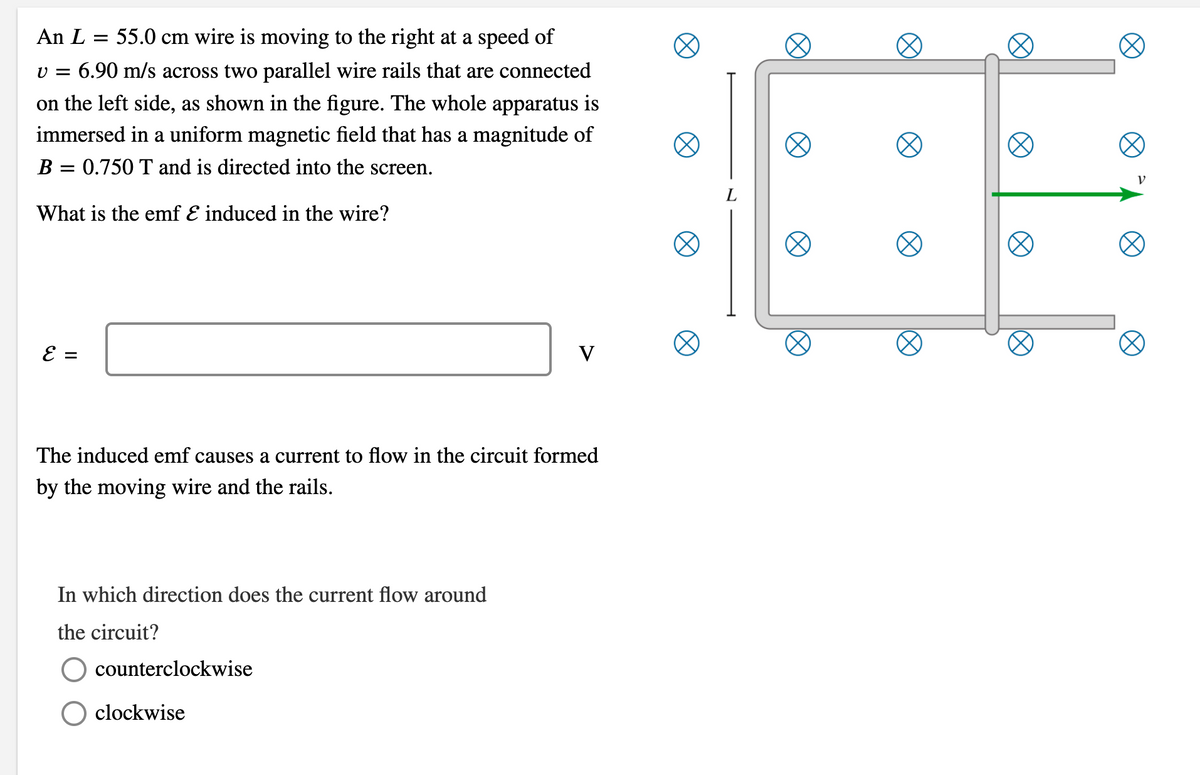 An L = 55.0 cm wire is moving to the right at a speed of
v = 6.90 m/s across two parallel wire rails that are connected
on the left side, as shown in the figure. The whole apparatus is
immersed in a uniform magnetic field that has a magnitude of
B = 0.750 T and is directed into the screen.
What is the emf E induced in the wire?
E =
V
The induced emf causes a current to flow in the circuit formed
by the moving wire and the rails.
In which direction does the current flow around
the circuit?
counterclockwise
clockwise
