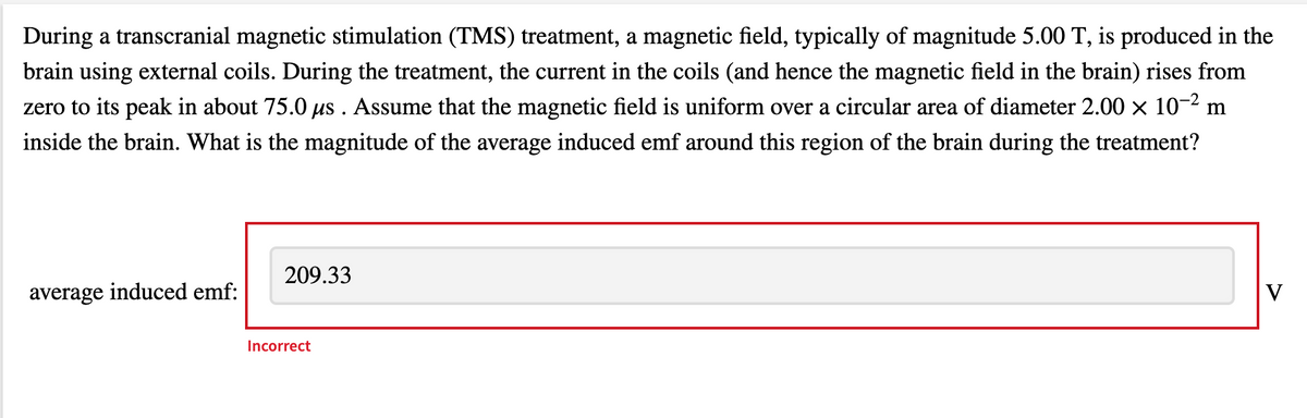 During a transcranial magnetic stimulation (TMS) treatment, a magnetic field, typically of magnitude 5.00 T, is produced in the
brain using external coils. During the treatment, the current in the coils (and hence the magnetic field in the brain) rises from
zero to its peak in about 75.0 us . Assume that the magnetic field is uniform over a circular area of diameter 2.00 × 10-2 m
inside the brain. What is the magnitude of the average induced emf around this region of the brain during the treatment?
209.33
average induced emf:
V
Incorrect
