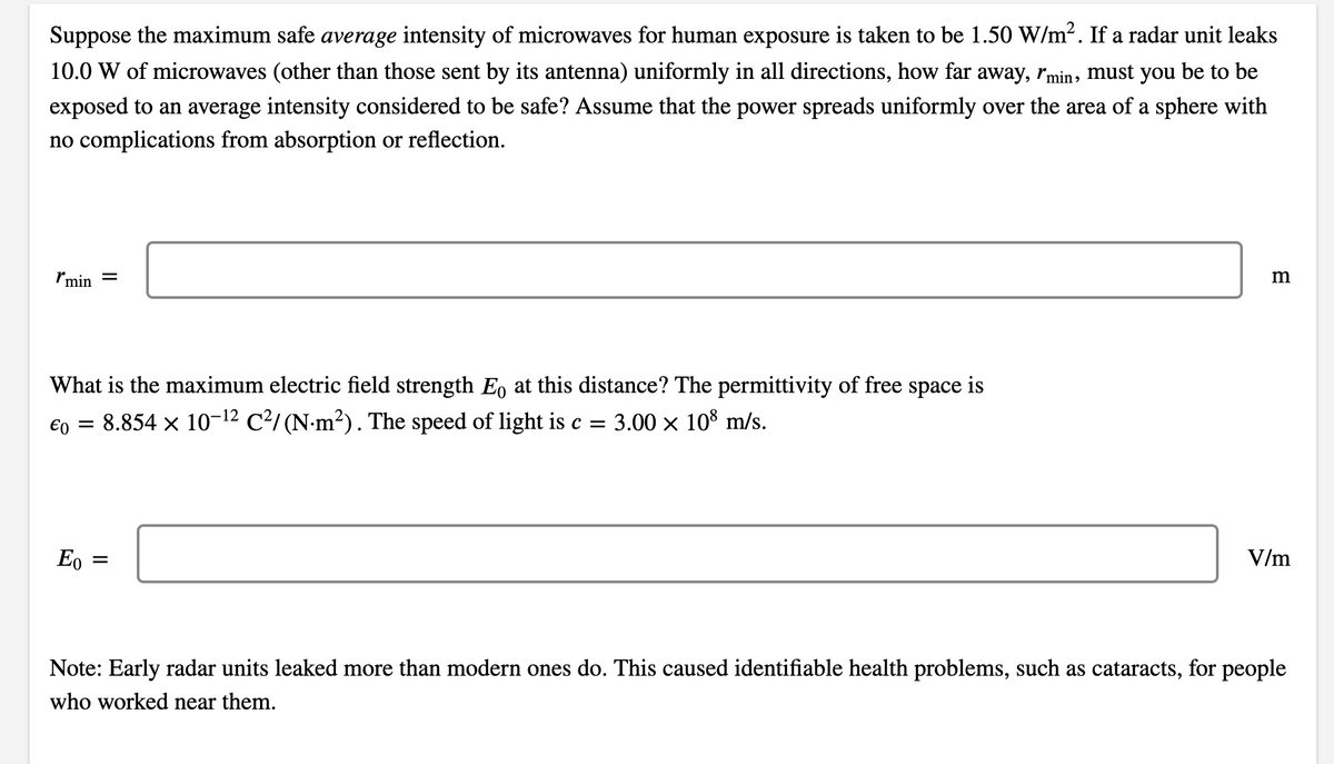 Suppose the maximum safe average intensity of microwaves for human exposure is taken to be 1.50 W/m2. If a radar unit leaks
10.0 W of microwaves (other than those sent by its antenna) uniformly in all directions, how far away, ľmin, must you be to be
exposed to an average intensity considered to be safe? Assume that the power spreads uniformly over the area of a sphere with
no complications from absorption or reflection.
Imin =
What is the maximum electric field strength E, at this distance? The permittivity of free space is
€0
= 8.854 x 10-12 C²/(N-m²). The speed of light is c =
3.00 x 108 m/s.
Eo
V/m
%3D
Note: Early radar units leaked more than modern ones do. This caused identifiable health problems, such as cataracts, for people
who worked near them.
