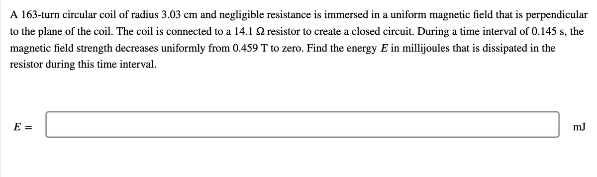 A 163-turn circular coil of radius 3.03 cm and negligible resistance is immersed in a uniform magnetic field that is perpendicular
to the plane of the coil. The coil is connected to a 14.1 S2 resistor to create a closed circuit. During a time interval of 0.145 s, the
magnetic field strength decreases uniformly from 0.459 T to zero. Find the energy E in millijoules that is dissipated in the
resistor during this time interval.
E =
mJ
