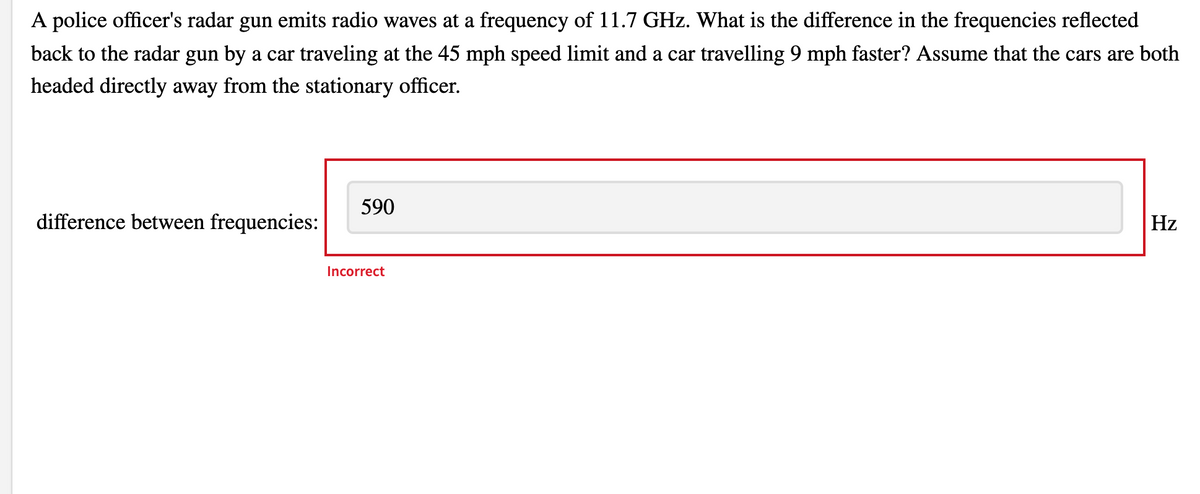 A police officer's radar gun emits radio waves at a frequency of 11.7 GHz. What is the difference in the frequencies reflected
back to the radar gun by a car traveling at the 45 mph speed limit and a car travelling 9 mph faster? Assume that the cars are both
headed directly away from the stationary officer.
590
Hz
difference between frequencies:
Incorrect