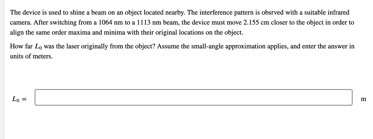 The device is used to shine a beam on an object located nearby. The interference pattern is obsrved with a suitable infrared
camera. After switching from a 1064 nm to a 1113 nm beam, the device must move 2.155 cm closer to the object in order to
align the same order maxima and minima with their original locations on the object.
How far Lo was the laser originally from the object? Assume the small-angle approximation applies, and enter the answer in
units of meters.
Lo
