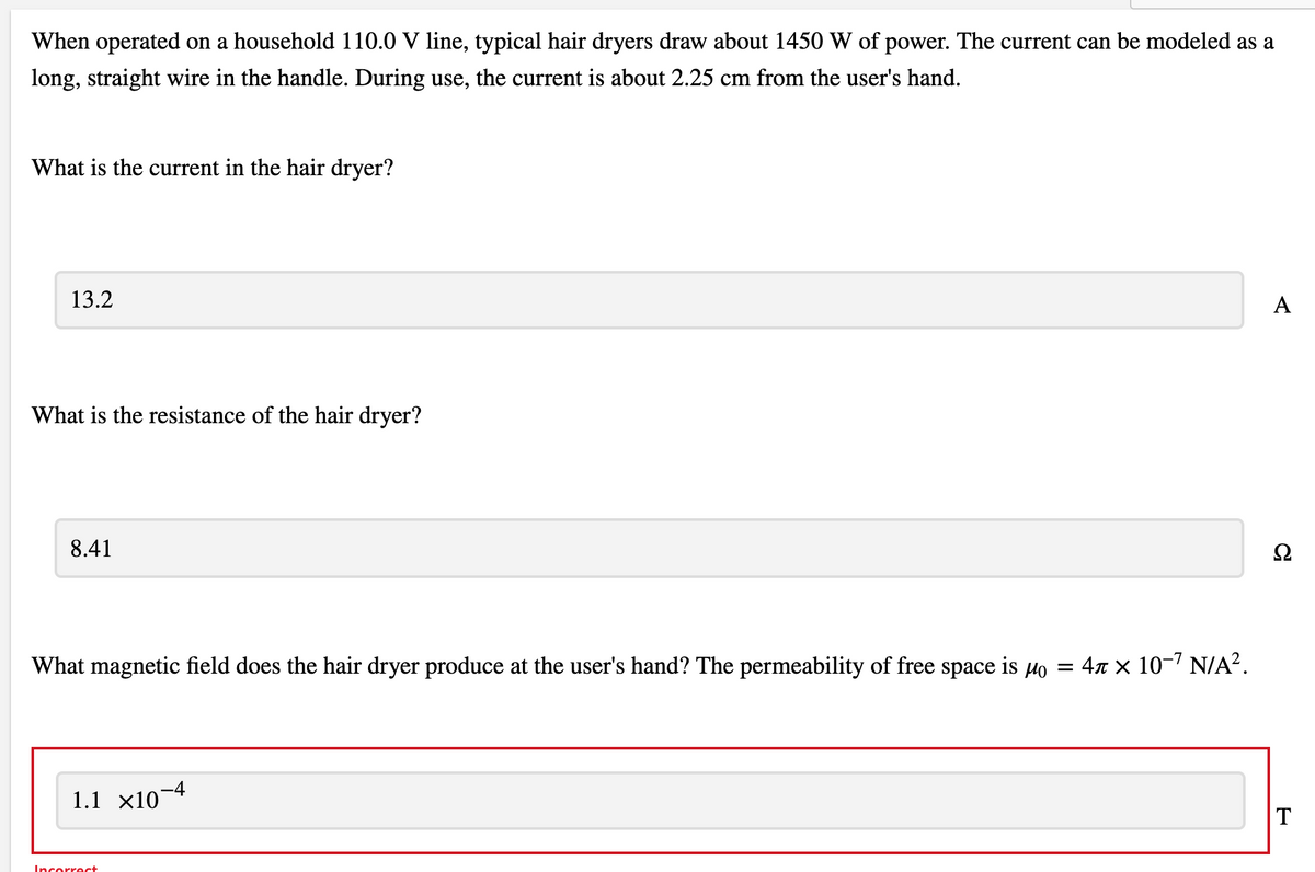 When operated on a household 110.0 V line, typical hair dryers draw about 1450 W of power. The current can be modeled as a
long, straight wire in the handle. During use, the current is about 2.25 cm from the user's hand.
What is the current in the hair dryer?
13.2
A
What is the resistance of the hair dryer?
8.41
Ω
What magnetic field does the hair dryer produce at the user's hand? The permeability of free space is Ho = 47 × 10-' N/A?.
1.1 x10¬4
Incorrect
