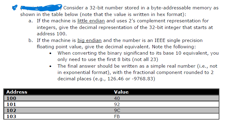 Consider a 32-bit number stored in a byte-addressable memory as
shown in the table below (note that the value is written in hex format):
a. If the machine is little endian and uses 2's complement representation for
integers, give the decimal representation of the 32-bit integer that starts at
address 100.
b. If the machine is big endian and the number is an IEEE single precision
floating point value, give the decimal equivalent. Note the following:
•
When converting the binary significand to its base 10 equivalent, you
only need to use the first 8 bits (not all 23)
The final answer should be written as a simple real number (i.e., not
in exponential format), with the fractional component rounded to 2
decimal places (e.g., 126.46 or -9768.83)
Value
Address
100
101
102
103
40
92
9C
FB