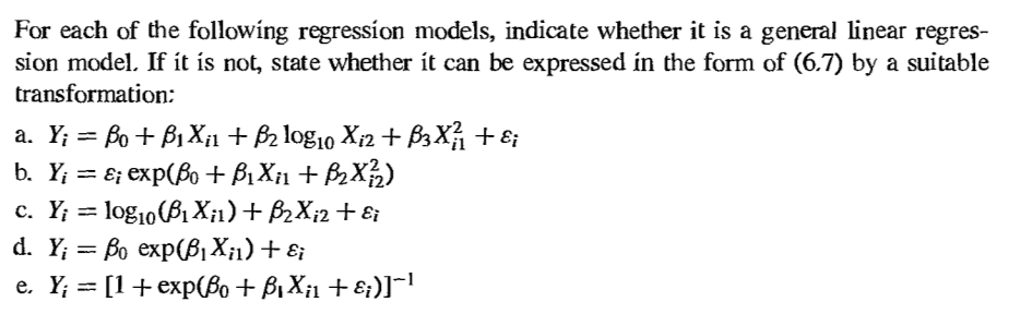 For each of the following regression models, indicate whether it is a general linear regres-
sion model. If it is not, state whether it can be expressed in the form of (6.7) by a suitable
transformation:
a. Y; = ßo + ß₁X¿¡1 + ß2 log10 Xi2 + ß³X²₁ + ɛi
b. Y; = ɛ; exp(ßo + ß₁×¡1 + ß₂X²/2)
c. Y; = log10(81X;1) + B2Xi2 + εi
d. Y;=ẞo exp(ẞ₁X¡1) + εi
e. Y; = [1+exp(ßo + B₁X₁₁ + ε¡)]¯¯¹