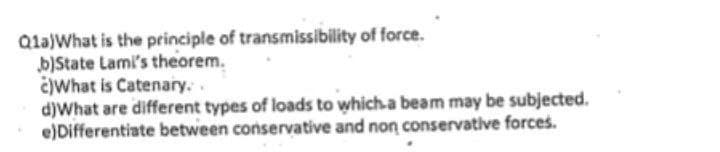 Qla)What is the principle of transmissibility of force.
b)State Lami's theorem.
čIWhat is Catenary..
d)What are different types of loads to which-a beam may be subjected.
e)Differentiate between conservative and non conservative forces.
