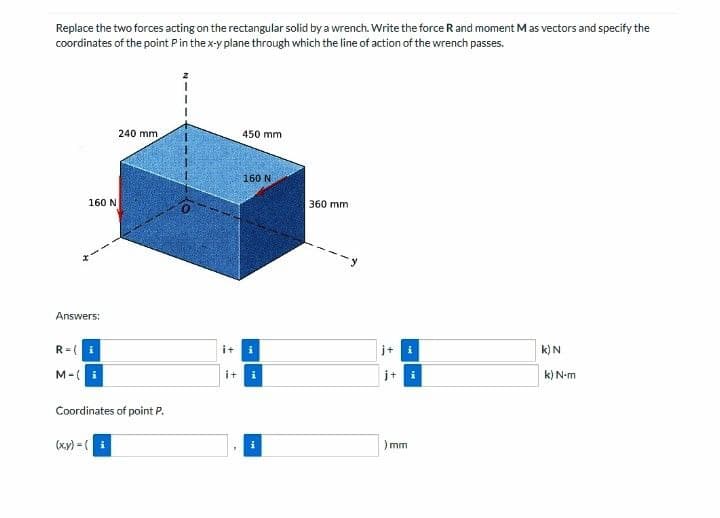 Replace the two forces acting on the rectangular solid by a wrench. Write the force R and moment Mas vectors and specify the
coordinates of the point Pin the x-y plane through which the line of action of the wrench passes.
240 mm
450 mm
160 N
160 N
360 mm
Answers:
R= (i
it
j+ i
k) N
M-(
it
j+ i
k) N-m
Coordinates of point P.
(ху) - (
)mm
