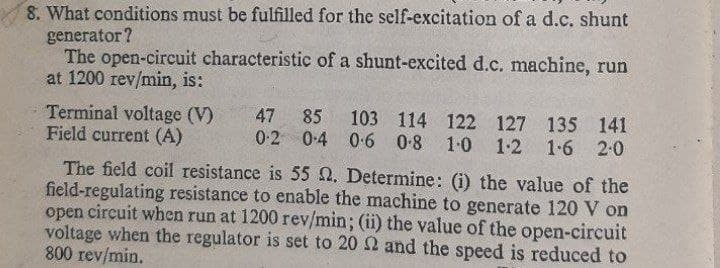 8. What conditions must be fulfilled for the self-excitation of a d.c. shunt
generator ?
The open-circuit characteristic of a shunt-excited d.c. machine, run
at 1200 rev/min, is:
103 114 122 127 135 141
Terminal voltage (V)
Field current (A)
47
85
0-2
0.4 0-6
0-8 1-0 1-2 1-6 2:0
The field coil resistance is 55 N. Determine: (i) the value of the
field-regulating resistance to enable the machine to generate 120 V on
open circuit when run at 1200 rev/min; (ii) the value of the open-circuit
voltage when the regulator is set to 20 2 and the speed is reduced to
800 rev/min.
