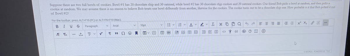 Suppose there are two full bowls of cookies. Bowl #1 has 20 chocolate chip and 30 oatmeal, while bowl #2 has 30 chocolate chip cookies and 20 oatmeal cookies. Our friend Bob picks a bowl at random, and then picks a
cookie at random. We may assume there is no reason to believe Bob treats one bowl differently from another, likewise for the cookies. The cookie turns out to be a chocolate chip one. How probable is it that Bob picked it out
of Bowl #22
For the toolbar, press ALT+F10 (PC) or ALT+FN+F10 (Mac).
I.
x X,
2 & ...
U S
Paragraph
Arial
10pt
田田用国
<>
* ()
ST
o WORDS POWERED BY TINY
