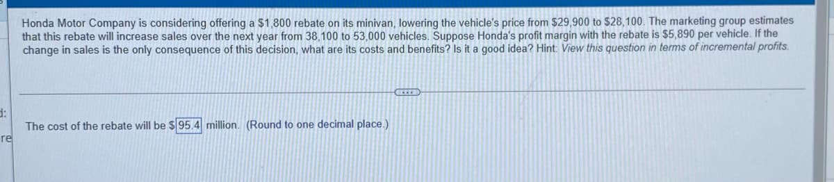 Honda Motor Company is considering offering a $1,800 rebate on its minivan, lowering the vehicle's price from $29,900 to $28,100. The marketing group estimates
that this rebate will increase sales over the next year from 38,100 to 53,000 vehicles. Suppose Honda's profit margin with the rebate is $5,890 per vehicle. If the
change in sales is the only consequence of this decision, what are its costs and benefits? Is it a good idea? Hint: View this question in terms of incremental profits.
d:
The cost of the rebate will be $ 95.4 million. (Round to one decimal place.)
re
