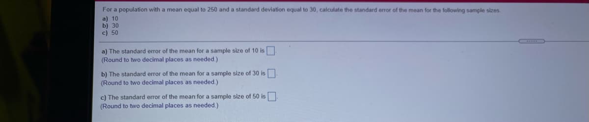 For a population with a mean equal to 250 and a standard deviation equal to 30, calculate the standard error of the mean for the following sample sizes.
a) 10
b) 30
c) 50
a) The standard error of the mean for a sample size of 10 is
(Round to two decimal places as needed.)
b) The standard error of the mean for a sample size of 30 is
(Round to two decimal places as needed.)
c) The standard error of the mean for a sample size of 50 is
(Round to two decimal places as needed.)
