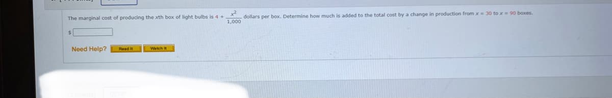The marginal cost of producing the xth box of light bulbs is 4
dollars per box. Determine how much is added to the total cost by a change in production from x = 30 to x= 90 boxes.
1,000
Need Help?
Read It
