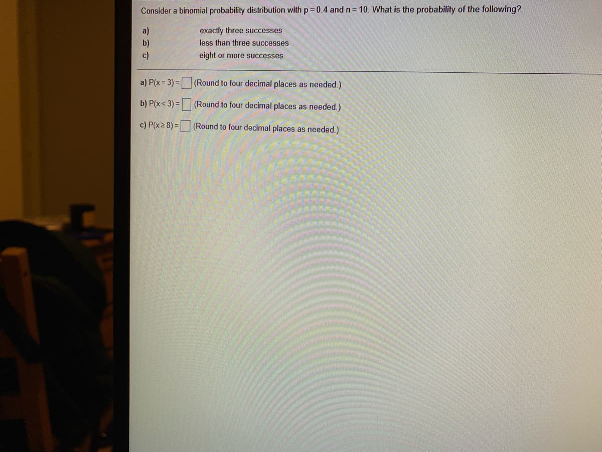 Consider a binomial probability distribution with p 0.4 and n= 10. What is the probability of the following?
a)
exactly three successes
b)
less than three successes
c)
eight or more successes
a) P(x = 3) =|
(Round to four decimal places as needed.)
b) P(x<3) =
(Round to four decimal places as needed.)
c) P(x2 8) = (Round to four decimal places as needed.)
口口□
