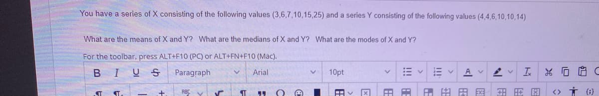 You have a series of X consisting of the following values (3,6,7,10,15,25) and a series Y consisting of the following values (4,4,6,10,10,14)
What are the means of X and Y? What are the medians of X and Y? What are the modes of X and Y?
For the toolbar, press ALT+F10 (PC) or ALT+FN+F10 (Mac).
BIUS
Paragraph
Arial
10pt
A v
ST
ABC V
田田国
