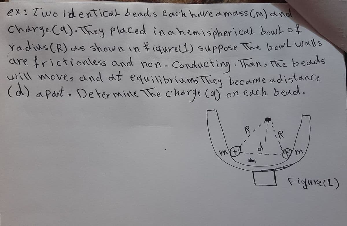 ex: Two identical bedds each have dmass (m) dnd
Charge ca). They placed inahemispherical bouwL of
Yadius (R) ds shown in fiqure(1) suppose The bowL walls
are frictionless and non- Conducting Than, the bedds
will move, and dt equilibriums They became adistance
(d) a part. Determine The charge (a)
on edch bedd.
mY+
Figure(L)
