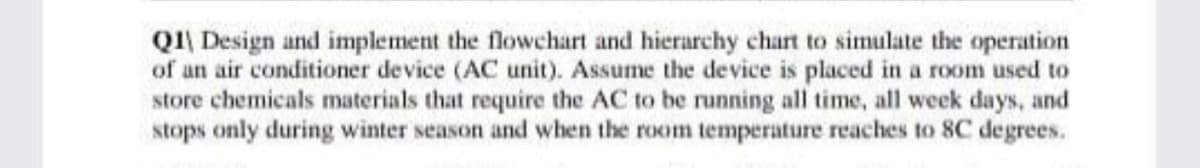 QI\ Design and implement the flowchart and hierarchy chart to simulate the operation
of an air conditioner device (AC unit). Assume the device is placed in a room used to
store chemicals materials that require the AC to be running all time, all week days, and
stops only during winter season and when the room temperature reaches to 8C degrees.
