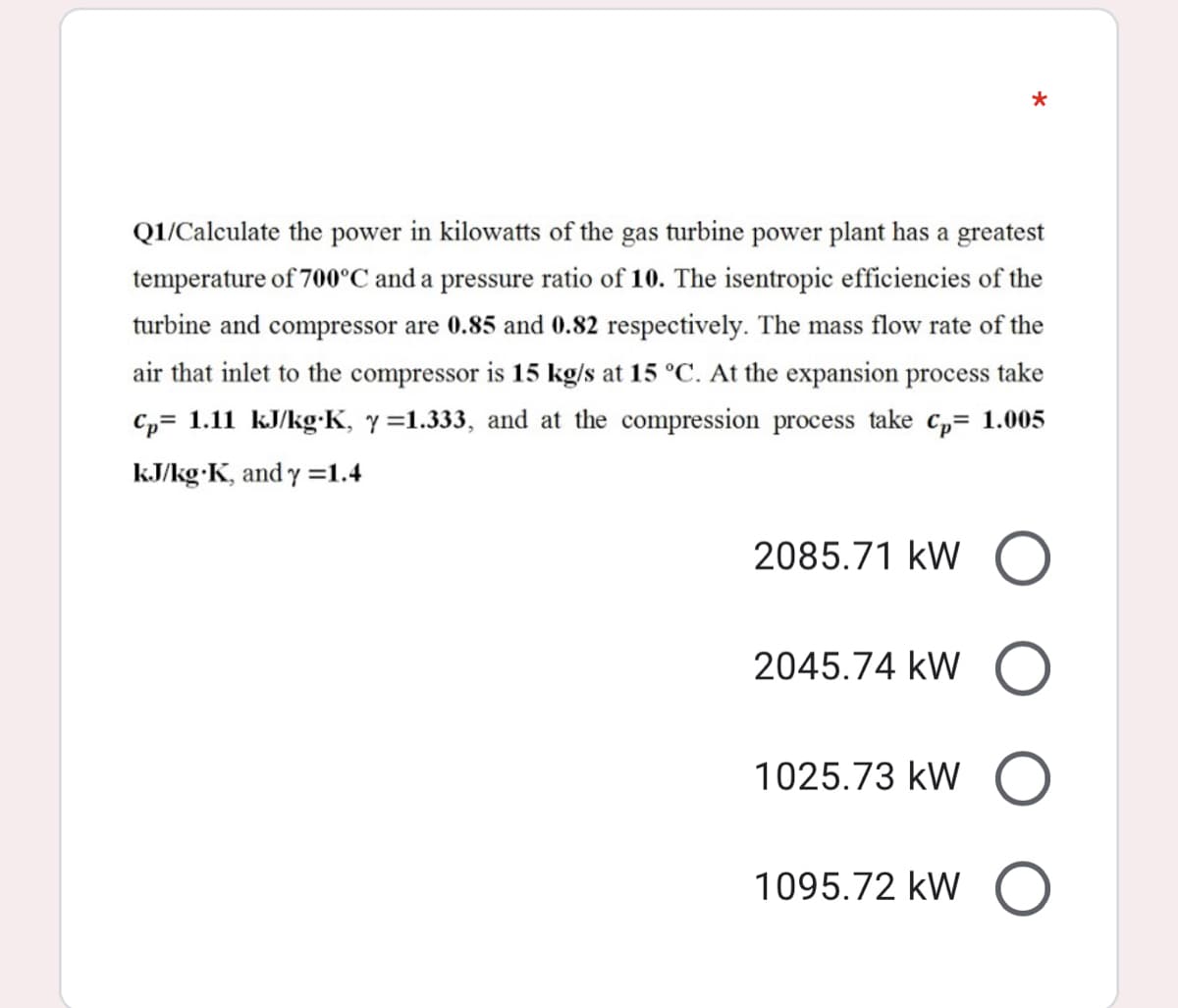 Q1/Calculate the power in kilowatts of the gas turbine power plant has a greatest
temperature of 700°C and a pressure ratio of 10. The isentropic efficiencies of the
turbine and compressor are 0.85 and 0.82 respectively. The mass flow rate of the
air that inlet to the compressor is 15 kg/s at 15 °C. At the expansion process take
Cp= 1.11 kJ/kg:K, y =1.333, and at the compression process take c,= 1.005
kJ/kg K, and y =1.4
2085.71 kW O
2045.74 kW
1025.73 kW
1095.72 kW
