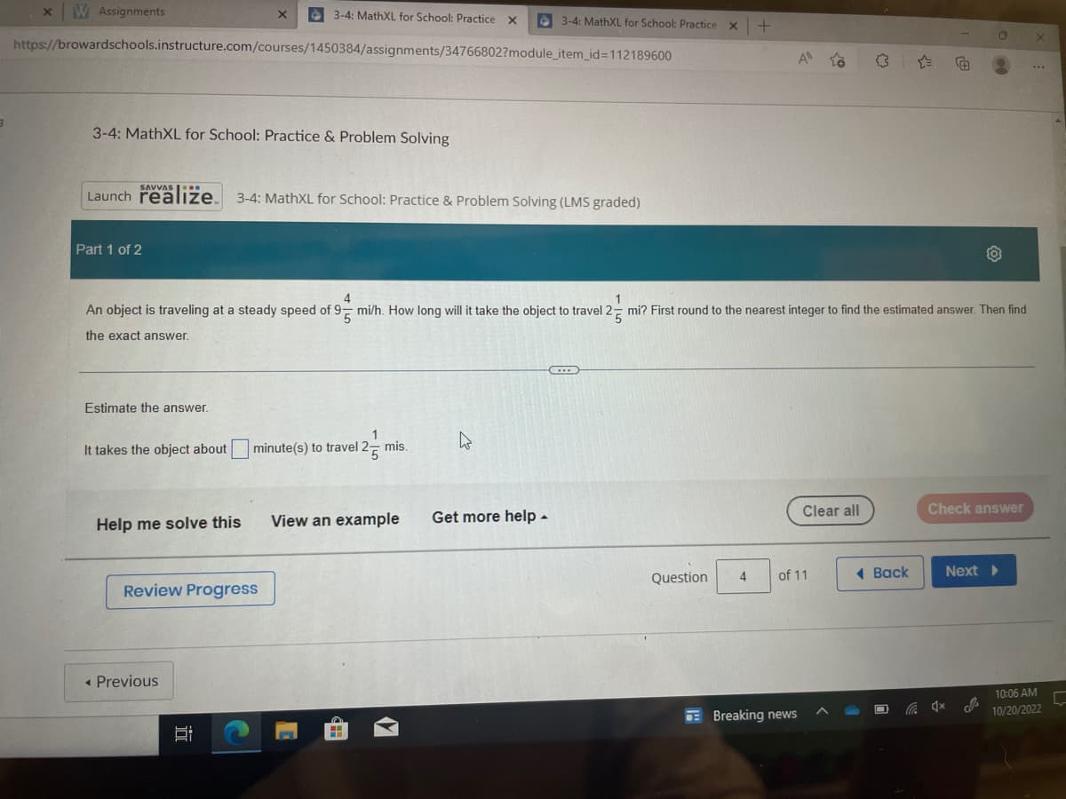 3
x W Assignments
https://browardschools.instructure.com/courses/1450384/assignments/34766802?module_item_id=112189600
3-4: MathXL for School: Practice & Problem Solving
Part 1 of 2
SAVVAS..
Launch realize. 3-4: MathXL for School: Practice & Problem Solving (LMS graded)
Estimate the answer.
X
Help me solve this
3-4: MathXL for School: Practice X
4
An object is traveling at a steady speed of 95 mi/h. How long will it take the object to travel 25 mi? First round to the nearest integer to find the estimated answer. Then find
the exact answer.
It takes the object about minute(s) to travel 2-mis.
Review Progress
◄ Previous
I
C
3-4: MathXL for School: Practice x +
View an example
4
Get more help.
Question
A to
4
Clear all
of 11
Breaking news
Back
Check answer
Next >
X
...
10:06 AM
10/20/2022
L