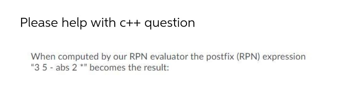 Please help with c++ question
When computed by our RPN evaluator the postfix (RPN) expression
"3 5 - abs 2 **" becomes the result:
