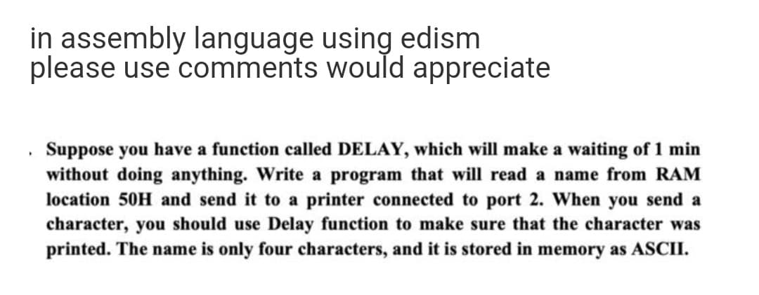 in assembly language using edism
please use comments would appreciate
Suppose you have a function called DELAY, which will make a waiting of 1 min
without doing anything. Write a program that will read a name from RAM
location 50H and send it to a printer connected to port 2. When you send a
character, you should use Delay function to make sure that the character was
printed. The name is only four characters, and it is stored in memory as ASCII.
