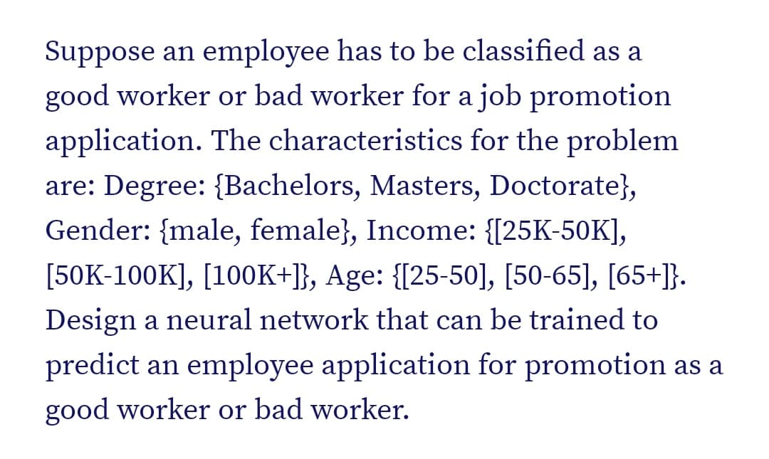 Suppose an employee has to be classified as a
good worker or bad worker for a job promotion
application. The characteristics for the problem
are: Degree: {Bachelors, Masters, Doctorate},
Gender: {male, female}, Income: {[25K-50K],
[50K-100K], [100K+]}, Age: {[25-50], [50-65], [65+]}.
Design a neural network that can be trained to
predict an employee application for promotion as a
good worker or bad worker.
