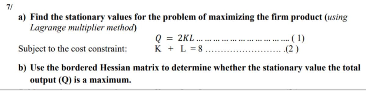 7/
a) Find the stationary values for the problem of maximizing the firm product (using
Lagrange multiplier method)
Q = 2KL...
K + L = 8.
... ( 1)
.(2 )
Subject to the cost constraint:
b) Use the bordered Hessian matrix to determine whether the stationary value the total
output (Q) is a maximum.
