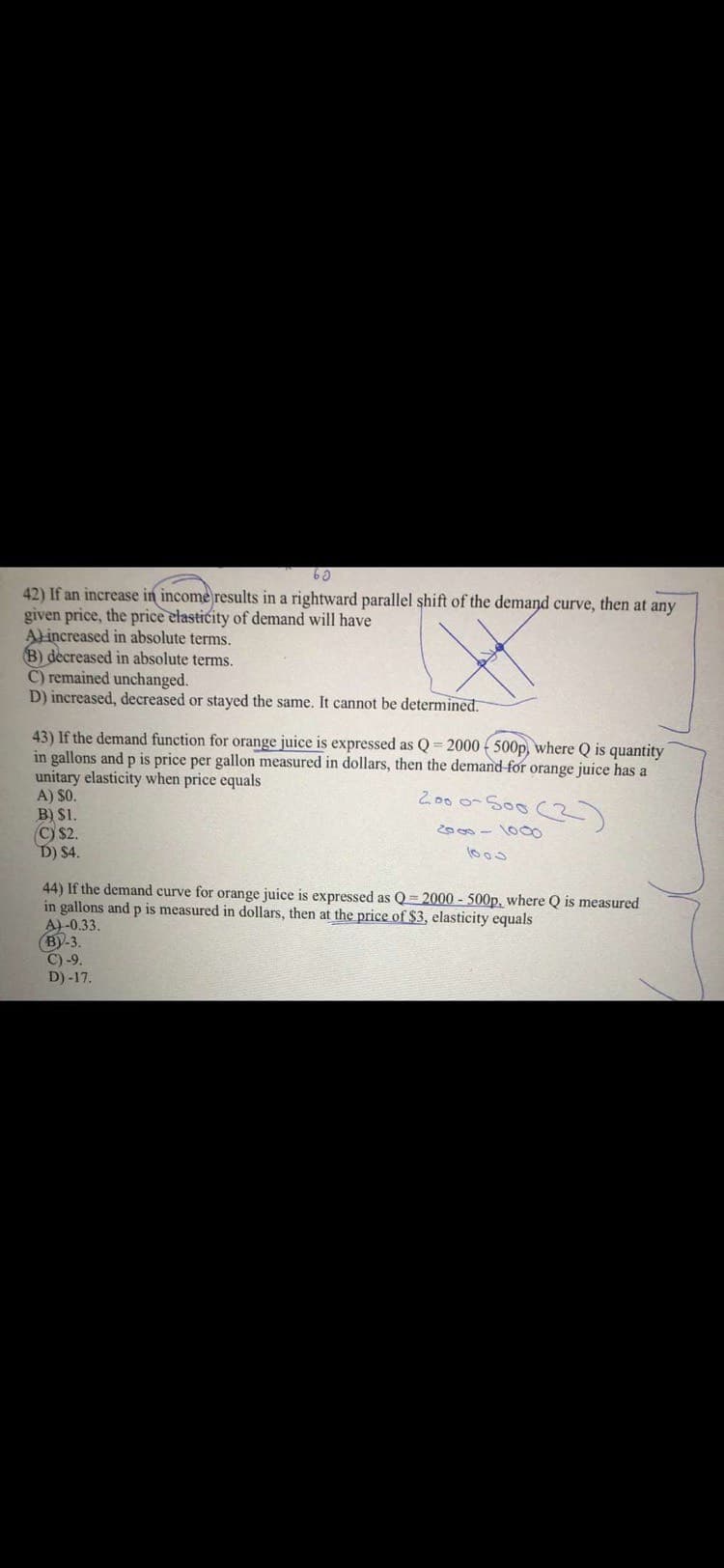 42) If an increase in income results in a rightward parallel shift of the demand curve, then at any
given price, the price elasticity of demand will have
Alincreased in absolute terms.
B) decreased in absolute terms.
C) remained unchanged.
D) increased, decreased or stayed the same. It cannot be determined.
43) If the demand function for orange juice is expressed as Q = 2000 ( 500p, where Q is quantity
in gallons and p is price per gallon measured in dollars, then the demand for orange juice has a
unitary elasticity when price equals
A) $O.
B) $1.
C) $2.
D) $4.
2.00 0-S00 (3)
2000 - 100
44) If the demand curve for orange juice is expressed as Q = 2000 - 500p, where Q is measured
in gallons and p is measured in dollars, then at the price of $3, elasticity equals
A)-0.33.
(BY-3.
C) -9.
D) -17.
