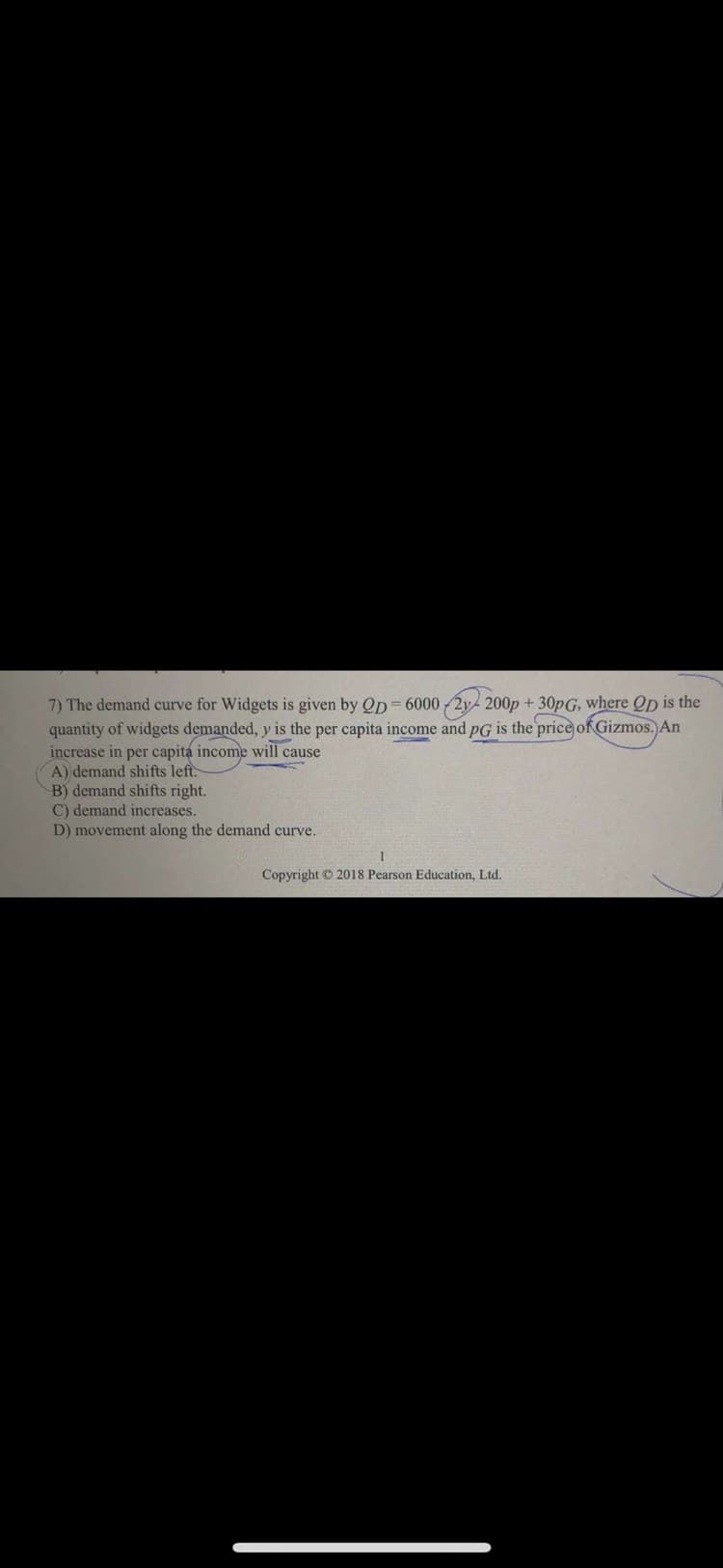 7) The demand curve for Widgets is given by Op= 6000 2y 200p + 30pG, where Op is the
quantity of widgets demanded, y is the per capita income and pG is the price of Gizmos. An
increase in per capita income will cause
A) demand shifts left.
B) demand shifts right.
C) demand increases.
D) movement along the demand curve.
Copyright © 2018 Pearson Education, Ltd.
