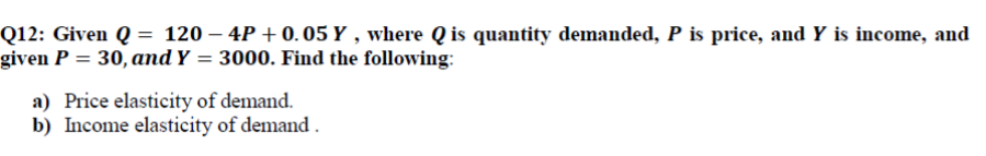 Q12: Given Q = 120 – 4P + 0. 05 Y , where Q is quantity demanded, P is price, and Y is income, and
given P = 30, and Y = 3000. Find the following:
a) Price elasticity of demand.
b) Income elasticity of demand .
