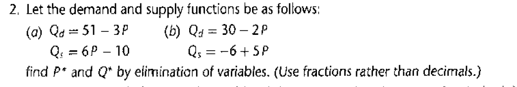 2. Let the demand and supply functions be as follows:
(a) Qd = 51 – 3P
Q: = 6P – 10
find P* and Q* by elimination of variables. (Use fractions rather than decimals.)
(b) Qa = 30 – 2P
Qs = -6 + 5P
