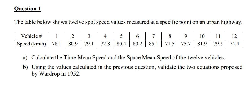 Question 1
The table below shows twelve spot speed values measured at a specific point on an urban highway.
3
4
5
6
7
8
9
1 2
10 11 12
78.1 80.9 79.1 72.8 80.4 80.2 85.1 71.5 75.7 81.9 79.5 74.4
Vehicle #
Speed (km/h)
a) Calculate the Time Mean Speed and the Space Mean Speed of the twelve vehicles.
b) Using the values calculated in the previous question, validate the two equations proposed
by Wardrop in 1952.