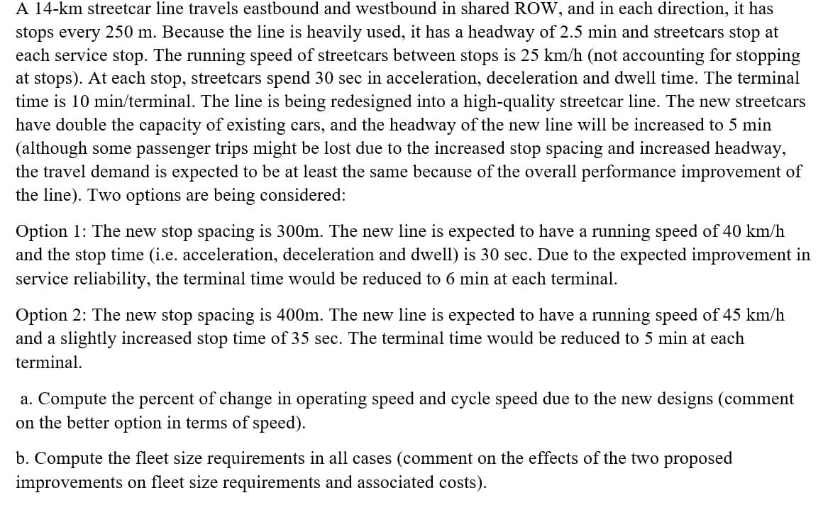 A 14-km streetcar line travels eastbound and westbound in shared ROW, and in each direction, it has
stops every 250 m. Because the line is heavily used, it has a headway of 2.5 min and streetcars stop at
each service stop. The running speed of streetcars between stops is 25 km/h (not accounting for stopping
at stops). At each stop, streetcars spend 30 sec in acceleration, deceleration and dwell time. The terminal
time is 10 min/terminal. The line is being redesigned into a high-quality streetcar line. The new streetcars
have double the capacity of existing cars, and the headway of the new line will be increased to 5 min
(although some passenger trips might be lost due to the increased stop spacing and increased headway,
the travel demand is expected to be at least the same because of the overall performance improvement of
the line). Two options are being considered:
Option 1: The new stop spacing is 300m. The new line is expected to have a running speed of 40 km/h
and the stop time (i.e. acceleration, deceleration and dwell) is 30 sec. Due to the expected improvement in
service reliability, the terminal time would be reduced to 6 min at each terminal.
Option 2: The new stop spacing is 400m. The new line is expected to have a running speed of 45 km/h
and a slightly increased stop time of 35 sec. The terminal time would be reduced to 5 min at each
terminal.
a. Compute the percent of change in operating speed and cycle speed due to the new designs (comment
on the better option in terms of speed).
b. Compute the fleet size requirements in all cases (comment on the effects of the two proposed
improvements on fleet size requirements and associated costs).